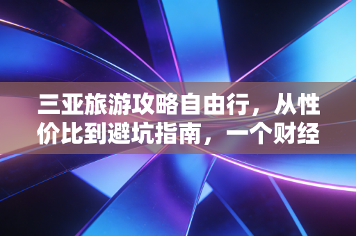 三亚旅游攻略自由行,从性价比到避坑指南,一个财经视角的深度剖析