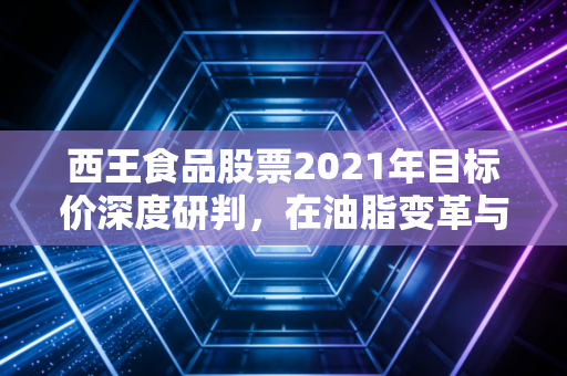 西王食品股票2021年目标价深度研判,在油脂变革与健身浪潮中寻找确定性