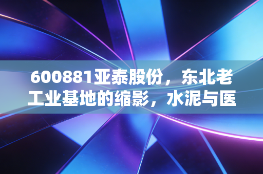 600881亚泰股份，东北老工业基地的缩影，水泥与医药交织下的困局与希望