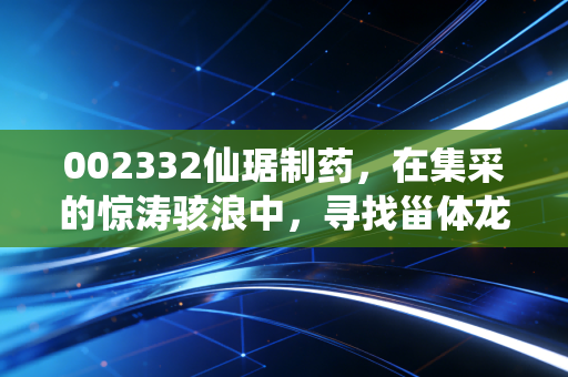 002332仙琚制药,在集采的惊涛骇浪中,寻找甾体龙头的避风港与新大陆