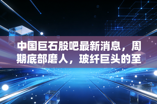中国巨石股吧最新消息,周期底部磨人,玻纤巨头的至暗时刻还是黄金坑?