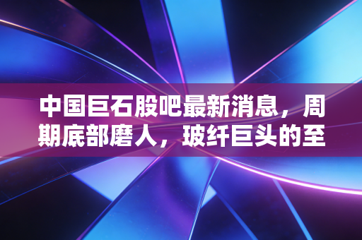 中国巨石股吧最新消息,周期底部磨人,玻纤巨头的至暗时刻还是黄金坑?