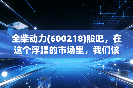 全柴动力(600218)股吧,在这个浮躁的市场里,我们该如何审视一只老牌发动机股?