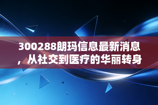300288朗玛信息最新消息,从社交到医疗的华丽转身,AI浪潮下的估值重塑与投资思考