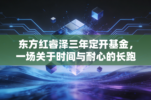 东方红睿泽三年定开基金,一场关于时间与耐心的长跑,值得托付吗?