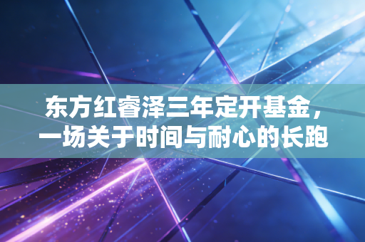 东方红睿泽三年定开基金,一场关于时间与耐心的长跑,值得托付吗?