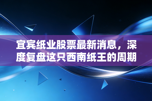 宜宾纸业股票最新消息，深度复盘这只西南纸王的周期轮回与投资博弈