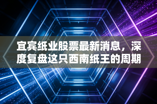 宜宾纸业股票最新消息，深度复盘这只西南纸王的周期轮回与投资博弈