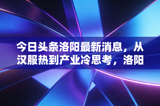 今日头条洛阳最新消息,从汉服热到产业冷思考,洛阳经济转型的阵痛与新生