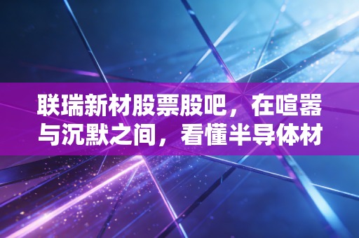 联瑞新材股票股吧,在喧嚣与沉默之间,看懂半导体材料龙头的真正成色