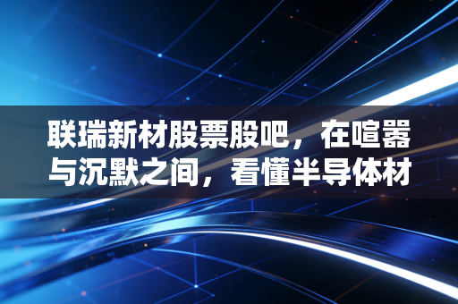联瑞新材股票股吧,在喧嚣与沉默之间,看懂半导体材料龙头的真正成色