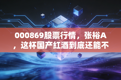 000869股票行情,张裕A,这杯国产红酒到底还能不能品出价值?