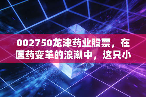 002750龙津药业股票,在医药变革的浪潮中,这只小而美的股票究竟值不值得托付?