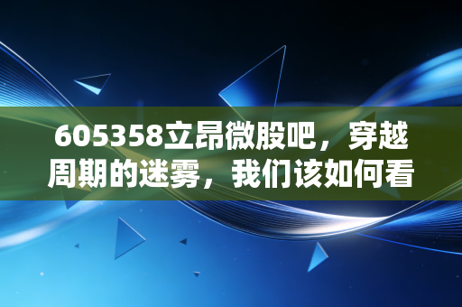 605358立昂微股吧,穿越周期的迷雾,我们该如何看待这家硅片龙头的未来?