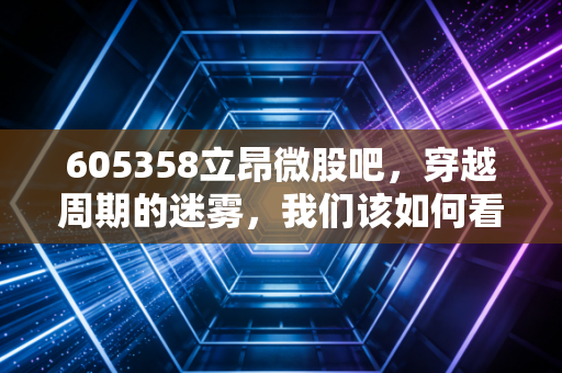 605358立昂微股吧,穿越周期的迷雾,我们该如何看待这家硅片龙头的未来?