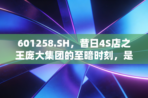 601258.SH,昔日4S店之王庞大集团的至暗时刻,是涅槃重生还是无奈谢幕?