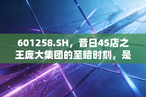 601258.SH,昔日4S店之王庞大集团的至暗时刻,是涅槃重生还是无奈谢幕?