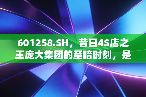601258.SH,昔日4S店之王庞大集团的至暗时刻,是涅槃重生还是无奈谢幕?