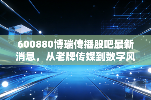 600880博瑞传播股吧最新消息，从老牌传媒到数字风口，这只成都国资股还能打吗？