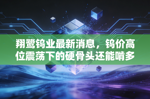 翔鹭钨业最新消息，钨价高位震荡下的硬骨头还能啃多久？深度解析与投资思考