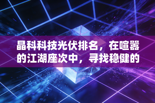 晶科科技光伏排名,在喧嚣的江湖座次中,寻找稳健的长跑者