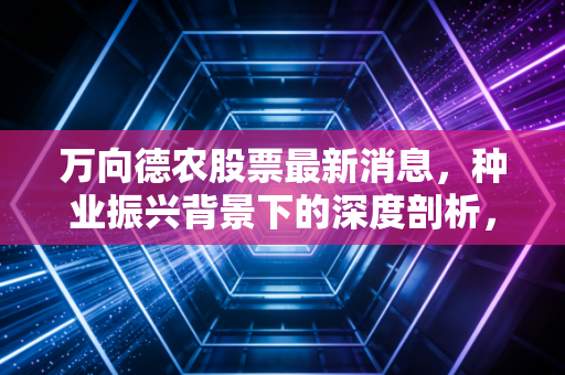 万向德农股票最新消息,种业振兴背景下的深度剖析,这只老牌种子股还有多少爆发力?