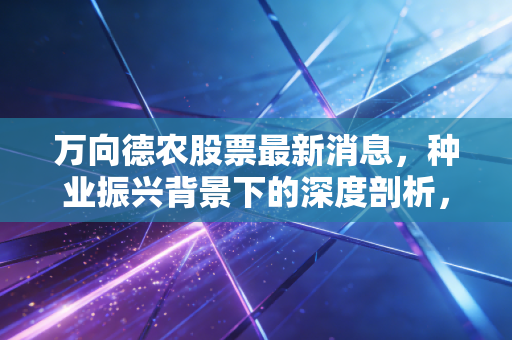 万向德农股票最新消息,种业振兴背景下的深度剖析,这只老牌种子股还有多少爆发力?