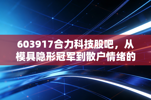 603917合力科技股吧,从模具隐形冠军到散户情绪的过山车,我们该如何看懂这只票?