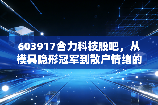 603917合力科技股吧,从模具隐形冠军到散户情绪的过山车,我们该如何看懂这只票?