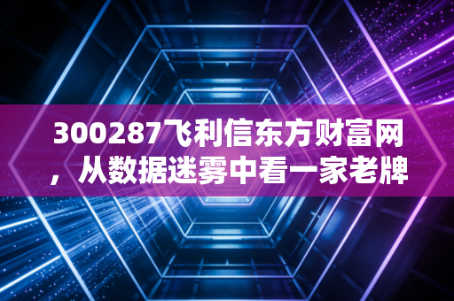 300287飞利信东方财富网，从数据迷雾中看一家老牌科技股的沉浮与新生