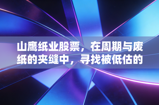 山鹰纸业股票，在周期与废纸的夹缝中，寻找被低估的包装之王
