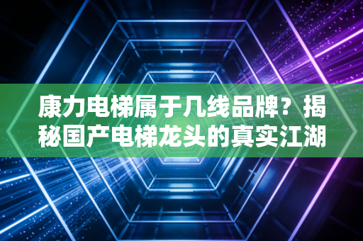 康力电梯属于几线品牌?揭秘国产电梯龙头的真实江湖地位与投资价值