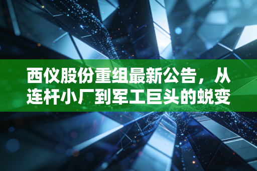 西仪股份重组最新公告,从连杆小厂到军工巨头的蜕变,是馅饼还是陷阱?