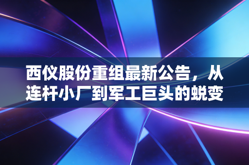 西仪股份重组最新公告,从连杆小厂到军工巨头的蜕变,是馅饼还是陷阱?