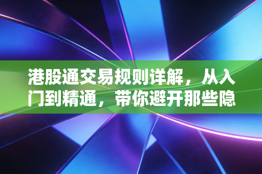 港股通交易规则详解,从入门到精通,带你避开那些隐形坑