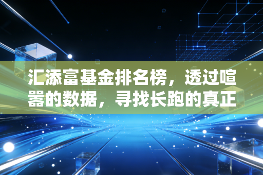 汇添富基金排名榜,透过喧嚣的数据,寻找长跑的真正赢家