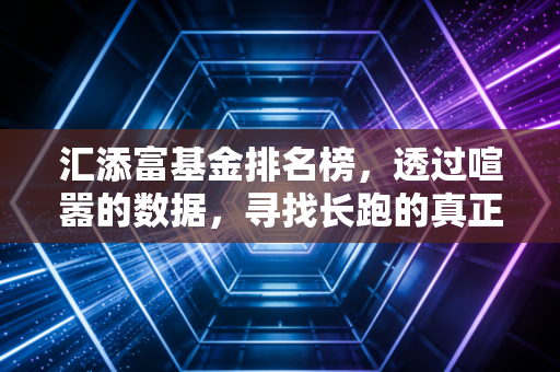 汇添富基金排名榜,透过喧嚣的数据,寻找长跑的真正赢家