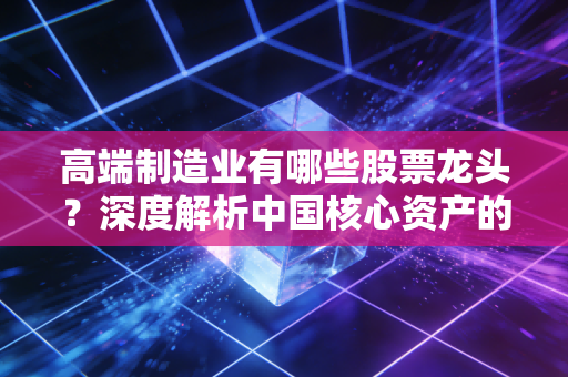 高端制造业有哪些股票龙头?深度解析中国核心资产的硬核力量