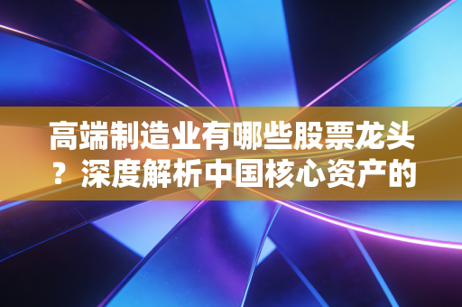 高端制造业有哪些股票龙头?深度解析中国核心资产的硬核力量