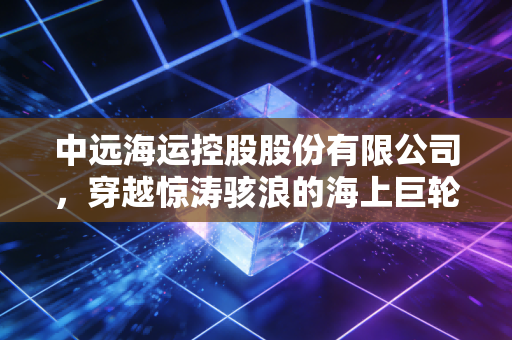 中远海运控股股份有限公司,穿越惊涛骇浪的海上巨轮,如何重塑全球贸易的韧性?