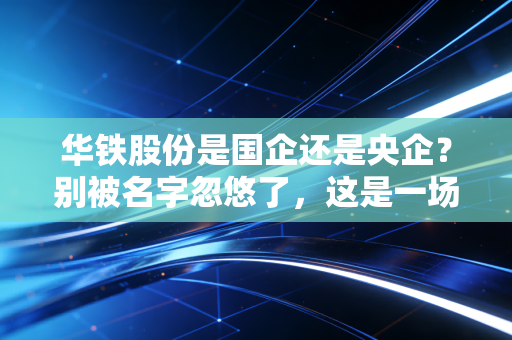 华铁股份是国企还是央企？别被名字忽悠了，这是一场关于信任与资本的残酷博弈