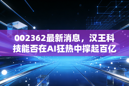002362最新消息,汉王科技能否在AI狂热中撑起百亿估值?深度解析与投资思考