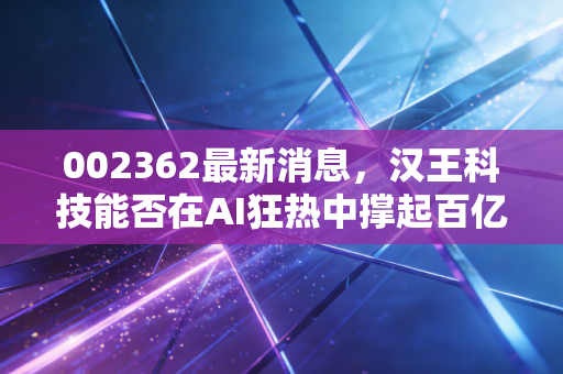 002362最新消息,汉王科技能否在AI狂热中撑起百亿估值?深度解析与投资思考