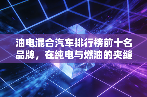 油电混合汽车排行榜前十名品牌，在纯电与燃油的夹缝中，它们凭什么成了市场的新宠？