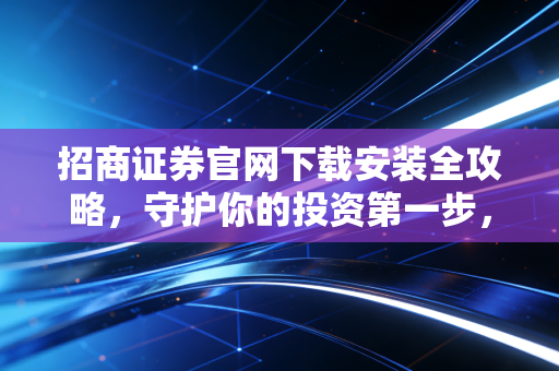 招商证券官网下载安装全攻略，守护你的投资第一步，别让李鬼软件毁了你的财富梦