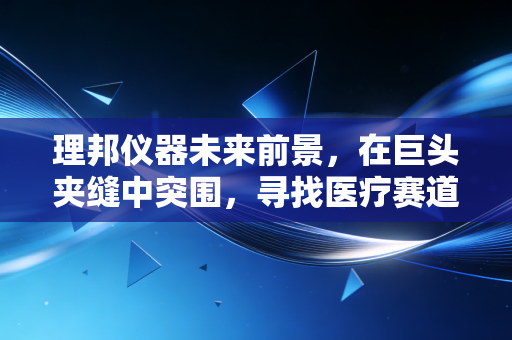 理邦仪器未来前景，在巨头夹缝中突围，寻找医疗赛道的隐形冠军之路