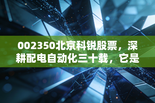002350北京科锐股票，深耕配电自动化三十载，它是能源互联网时代的隐形冠军吗？