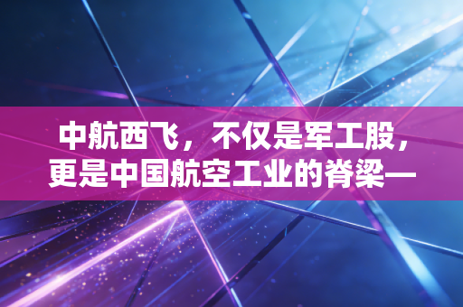 中航西飞，不仅是军工股，更是中国航空工业的脊梁——聊聊大国重器背后的投资逻辑