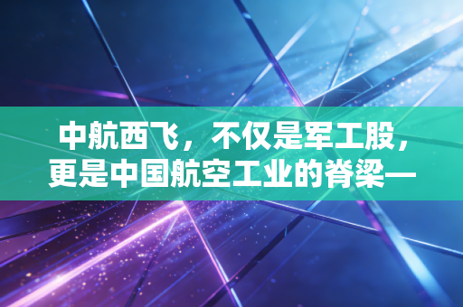 中航西飞，不仅是军工股，更是中国航空工业的脊梁——聊聊大国重器背后的投资逻辑
