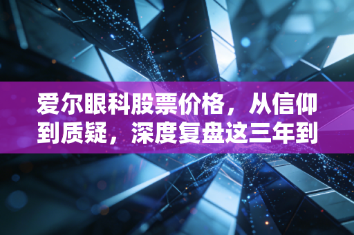 爱尔眼科股票价格,从信仰到质疑,深度复盘这三年到底发生了什么?